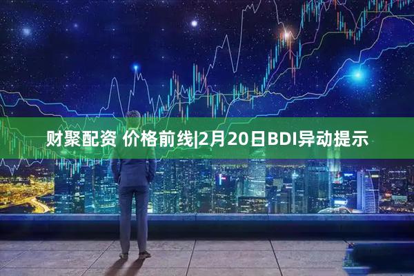 财聚配资 价格前线|2月20日BDI异动提示