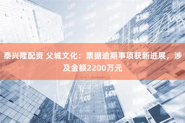 泰兴隆配资 父城文化：票据逾期事项获新进展，涉及金额2200万元