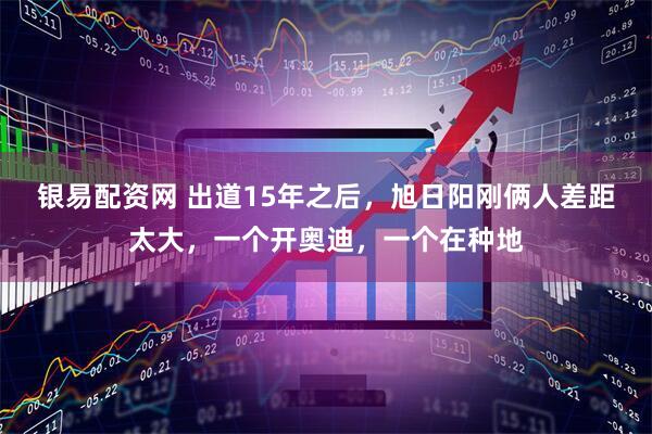 银易配资网 出道15年之后，旭日阳刚俩人差距太大，一个开奥迪，一个在种地