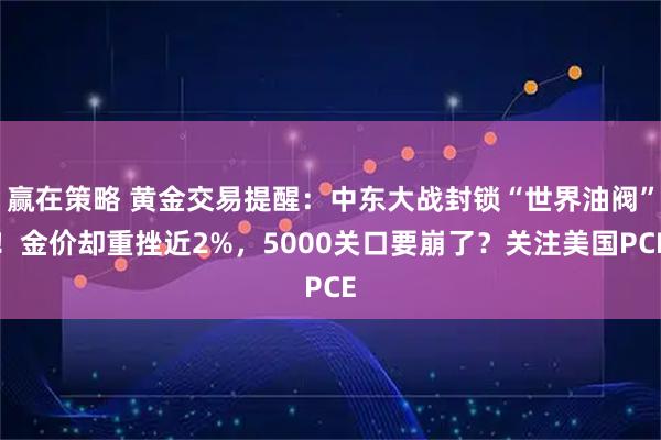 赢在策略 黄金交易提醒：中东大战封锁“世界油阀”！金价却重挫近2%，5000关口要崩了？关注美国PCE