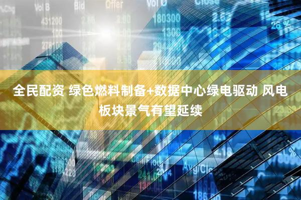 全民配资 绿色燃料制备+数据中心绿电驱动 风电板块景气有望延续