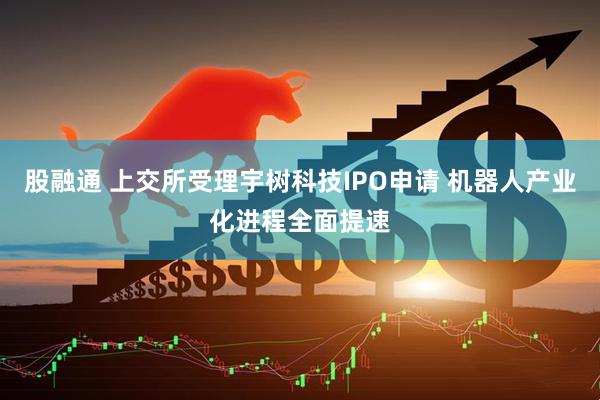 股融通 上交所受理宇树科技IPO申请 机器人产业化进程全面提速