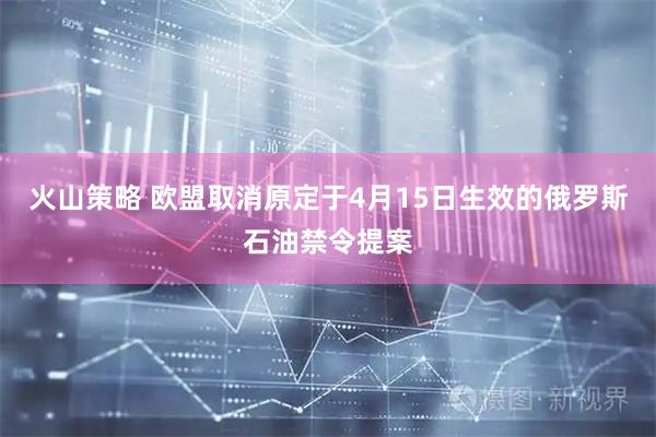 火山策略 欧盟取消原定于4月15日生效的俄罗斯石油禁令提案