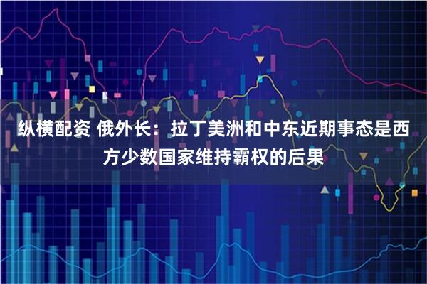 纵横配资 俄外长：拉丁美洲和中东近期事态是西方少数国家维持霸权的后果
