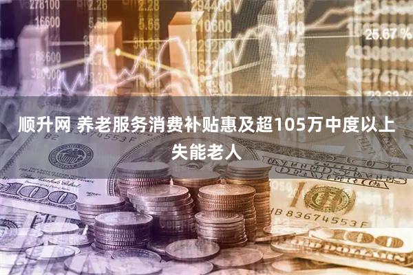 顺升网 养老服务消费补贴惠及超105万中度以上失能老人