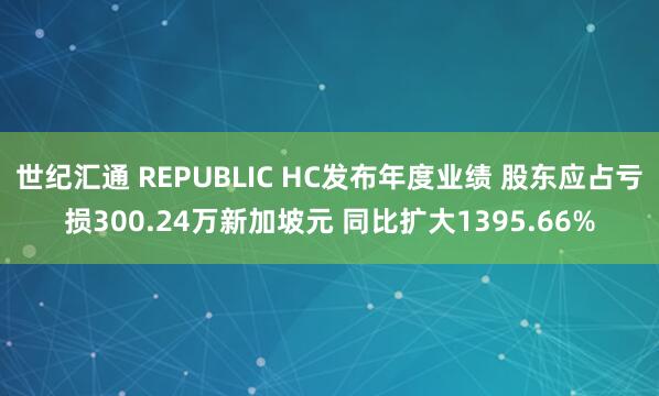 世纪汇通 REPUBLIC HC发布年度业绩 股东应占亏损300.24万新加坡元 同比扩大1395.66%