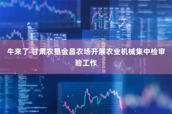 牛来了 甘肃农垦金昌农场开展农业机械集中检审验工作
