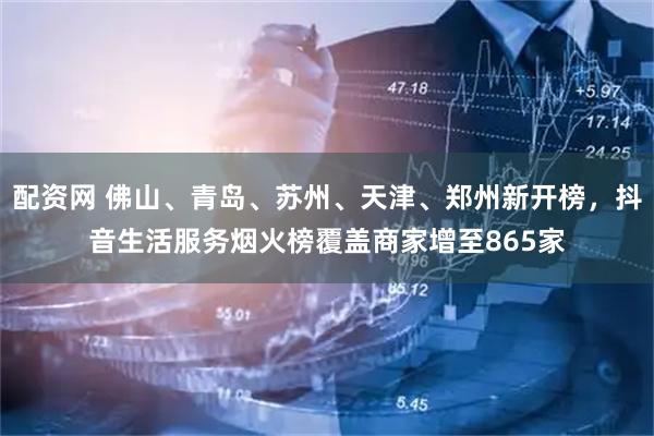 配资网 佛山、青岛、苏州、天津、郑州新开榜，抖音生活服务烟火榜覆盖商家增至865家