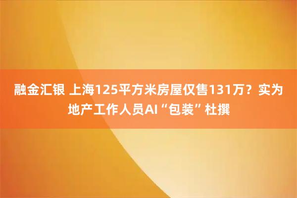 融金汇银 上海125平方米房屋仅售131万？实为地产工作人员AI“包装”杜撰