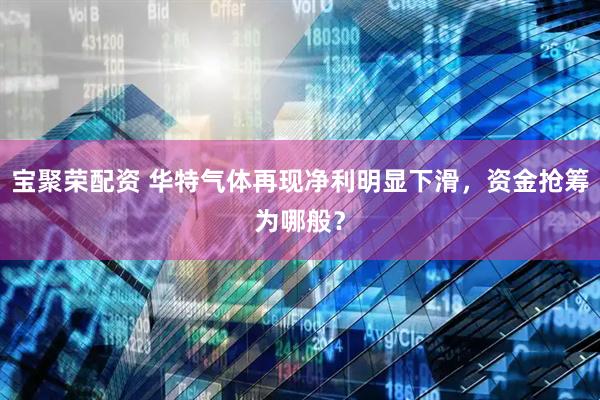 宝聚荣配资 华特气体再现净利明显下滑，资金抢筹为哪般？