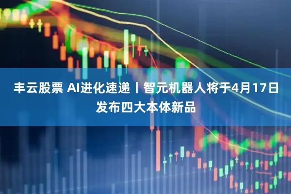 丰云股票 AI进化速递丨智元机器人将于4月17日发布四大本体新品