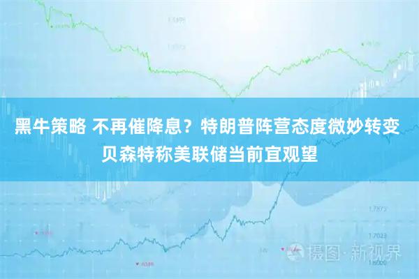 黑牛策略 不再催降息？特朗普阵营态度微妙转变 贝森特称美联储当前宜观望