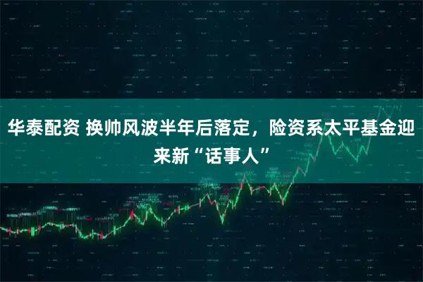 华泰配资 换帅风波半年后落定，险资系太平基金迎来新“话事人”