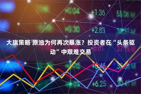 大旗策略 原油为何再次暴涨？投资者在“头条驱动”中艰难交易