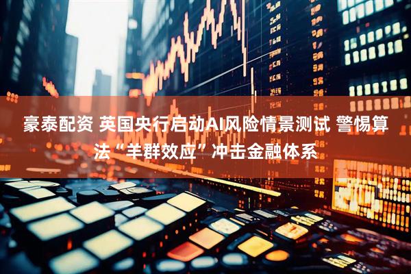 豪泰配资 英国央行启动AI风险情景测试 警惕算法“羊群效应”冲击金融体系