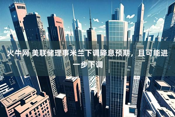 火牛网 美联储理事米兰下调降息预期，且可能进一步下调