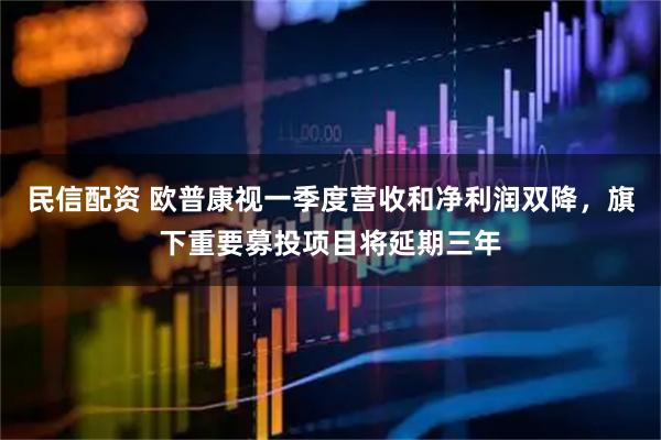 民信配资 欧普康视一季度营收和净利润双降，旗下重要募投项目将延期三年