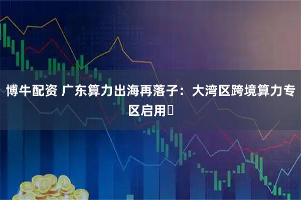 博牛配资 广东算力出海再落子：大湾区跨境算力专区启用‌