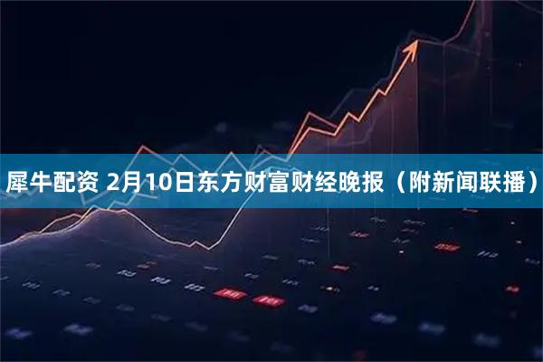 犀牛配资 2月10日东方财富财经晚报（附新闻联播）