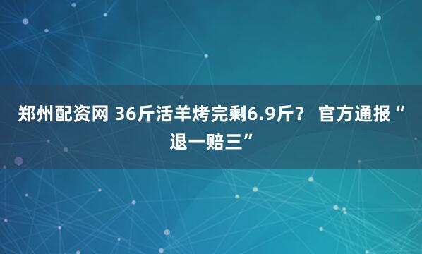 郑州配资网 36斤活羊烤完剩6.9斤？ 官方通报“退一赔三”