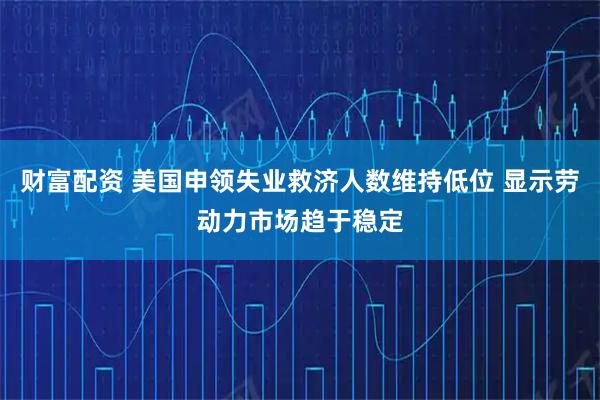 财富配资 美国申领失业救济人数维持低位 显示劳动力市场趋于稳定