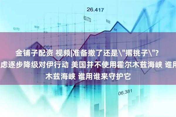 金铺子配资 视频|准备撤了还是＂撂挑子＂? 特朗普:正考虑逐步降级对伊行动 美国并不使用霍尔木兹海峡 谁用谁来守护它