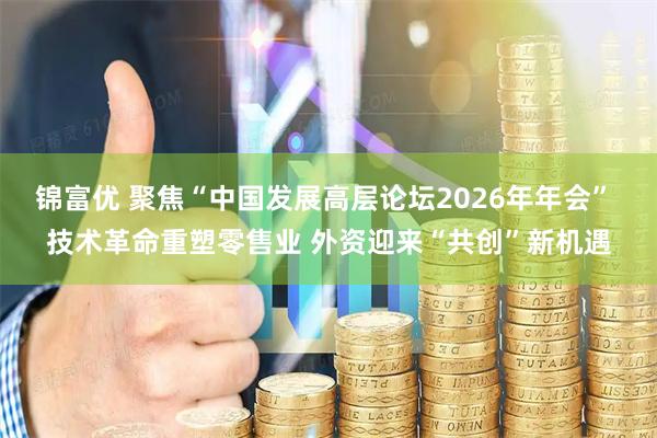 锦富优 聚焦“中国发展高层论坛2026年年会” 技术革命重塑零售业 外资迎来“共创”新机遇