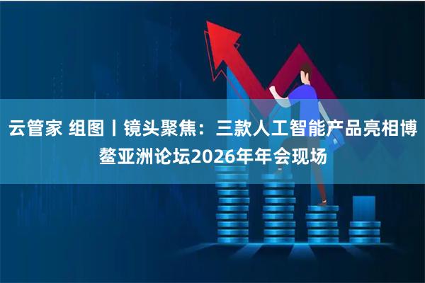 云管家 组图丨镜头聚焦：三款人工智能产品亮相博鳌亚洲论坛2026年年会现场