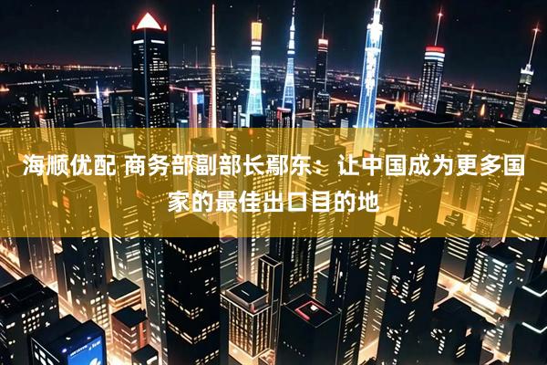 海顺优配 商务部副部长鄢东：让中国成为更多国家的最佳出口目的地