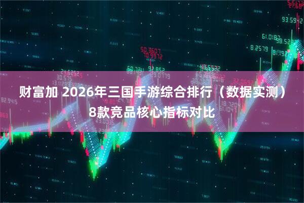财富加 2026年三国手游综合排行（数据实测）8款竞品核心指标对比
