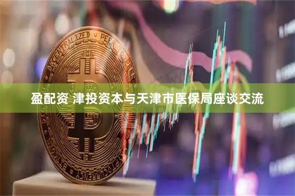 盈配资 津投资本与天津市医保局座谈交流