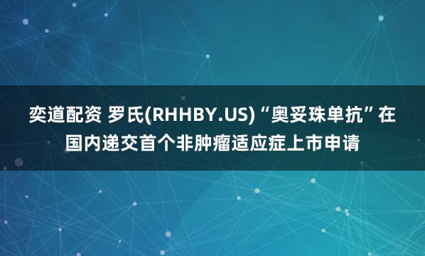 奕道配资 罗氏(RHHBY.US)“奥妥珠单抗”在国内递交首个非肿瘤适应症上市申请