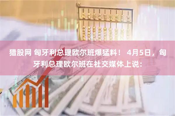猎股网 匈牙利总理欧尔班爆猛料！ 4月5日，匈牙利总理欧尔班在社交媒体上说：