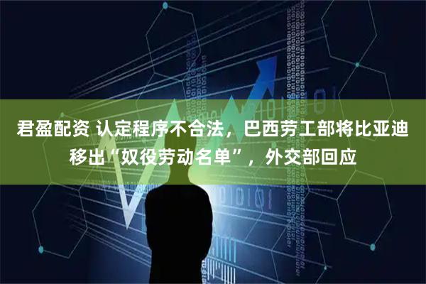 君盈配资 认定程序不合法，巴西劳工部将比亚迪移出“奴役劳动名单”，外交部回应