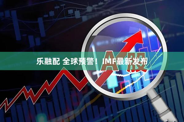 乐融配 全球预警！IMF最新发布