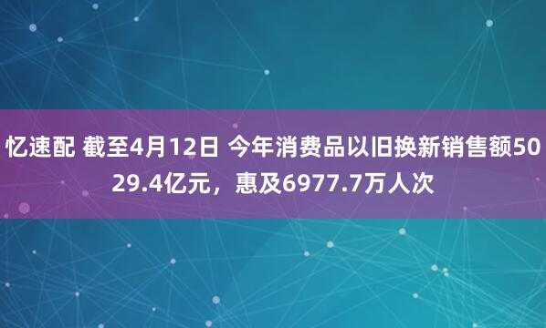 忆速配 截至4月12日 今年消费品以旧换新销售额5029.4亿元，惠及6977.7万人次