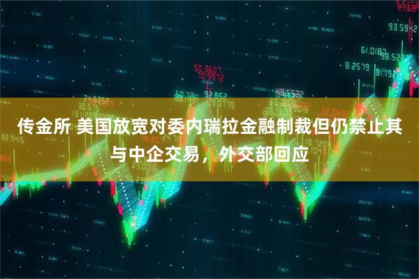 传金所 美国放宽对委内瑞拉金融制裁但仍禁止其与中企交易，外交部回应