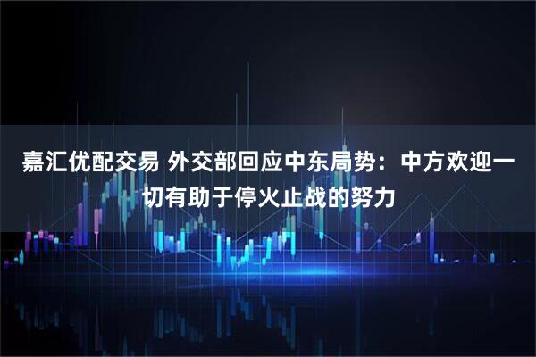 嘉汇优配交易 外交部回应中东局势：中方欢迎一切有助于停火止战的努力