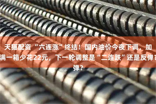天猫配资 “六连涨”终结！国内油价今夜下调，加满一箱少花22元，下一轮调整是“二连跌”还是反弹？